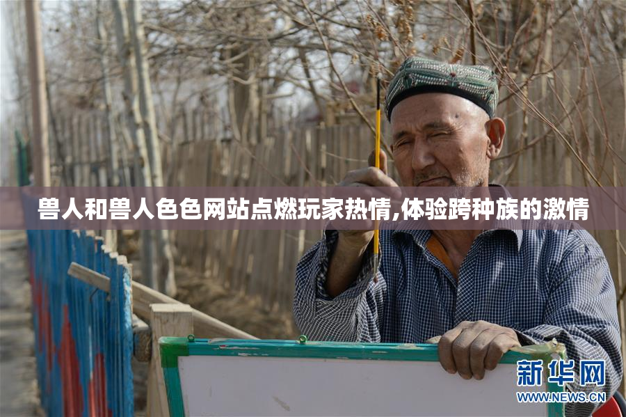 兽人和兽人色色网站点燃玩家热情,体验跨种族的激情