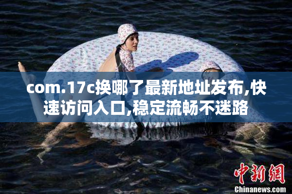 com.17c换哪了最新地址发布,快速访问入口,稳定流畅不迷路