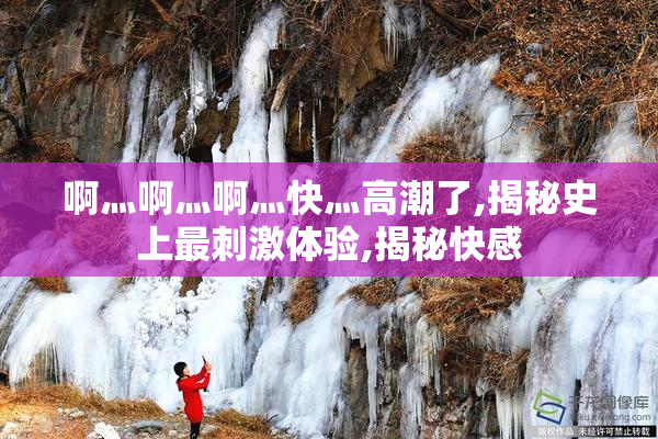 啊灬啊灬啊灬快灬高潮了,揭秘史上最刺激体验,揭秘快感