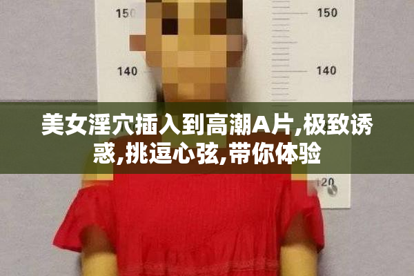 美女淫穴插入到高潮A片,极致诱惑,挑逗心弦,带你体验