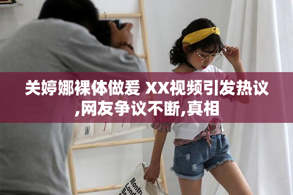 关婷娜裸体做爰 XX视频引发热议,网友争议不断,真相