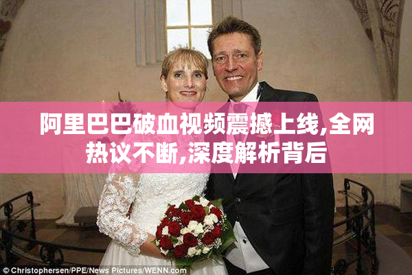 阿里巴巴破血视频震撼上线,全网热议不断,深度解析背后