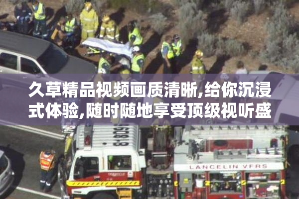 久草精品视频画质清晰,给你沉浸式体验,随时随地享受顶级视听盛宴