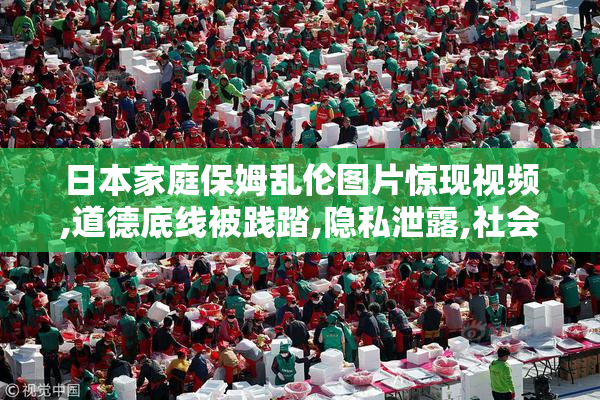 日本家庭保姆乱伦图片惊现视频,道德底线被践踏,隐私泄露,社会风气