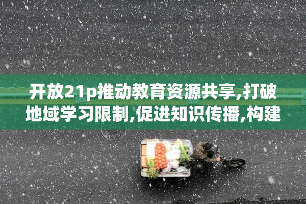 开放21p推动教育资源共享,打破地域学习限制,促进知识传播,构建