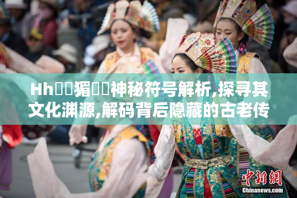 Hh馃毢猸曗潓神秘符号解析,探寻其文化渊源,解码背后隐藏的古老传说