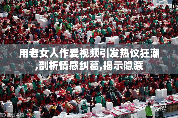 用老女人作爱视频引发热议狂潮,剖析情感纠葛,揭示隐藏