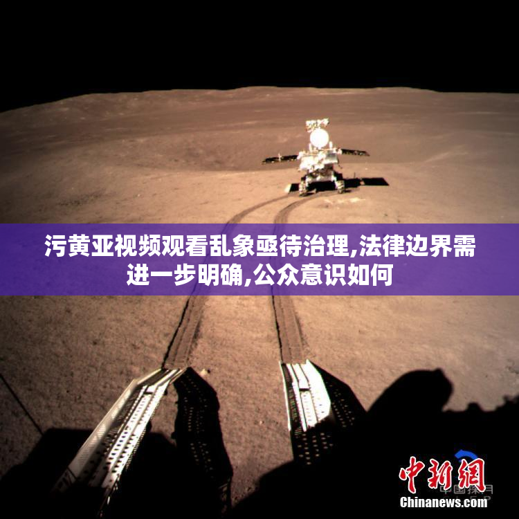 污黄亚视频观看乱象亟待治理,法律边界需进一步明确,公众意识如何