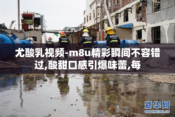 尤酸乳视频-m8u精彩瞬间不容错过,酸甜口感引爆味蕾,每