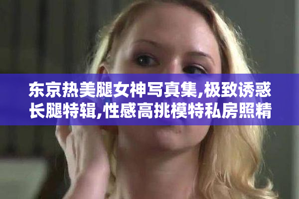 东京热美腿女神写真集,极致诱惑长腿特辑,性感高挑模特私房照精选