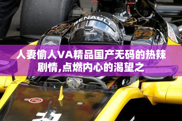 人妻偷人VA精品国产无码的热辣剧情,点燃内心的渴望之