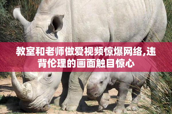 教室和老师做爱视频惊爆网络,违背伦理的画面触目惊心