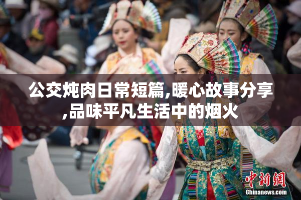公交炖肉日常短篇,暖心故事分享,品味平凡生活中的烟火