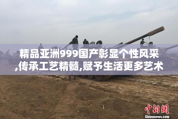 精品亚洲999国产彰显个性风采,传承工艺精髓,赋予生活更多艺术与