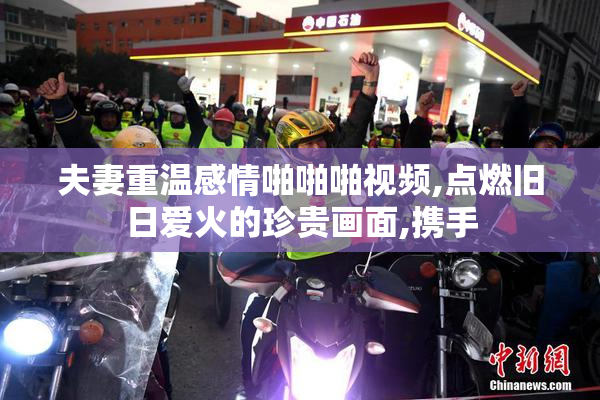 夫妻重温感情啪啪啪视频,点燃旧日爱火的珍贵画面,携手