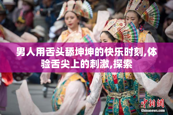 男人用舌头舔坤坤的快乐时刻,体验舌尖上的刺激,探索