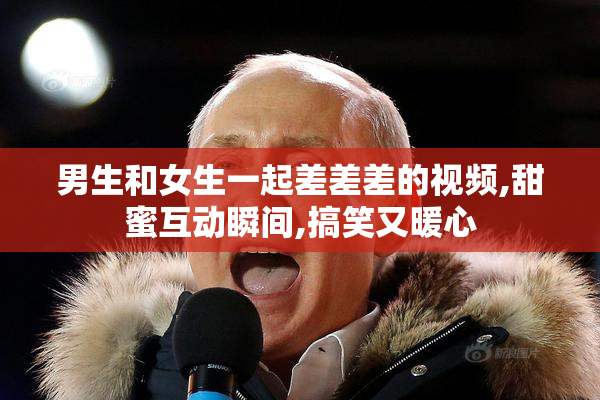 男生和女生一起差差差的视频,甜蜜互动瞬间,搞笑又暖心