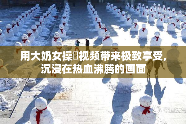 用大奶女操屄视频带来极致享受,沉浸在热血沸腾的画面