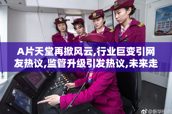 A片天堂再掀风云,行业巨变引网友热议,监管升级引发热议,未来走向