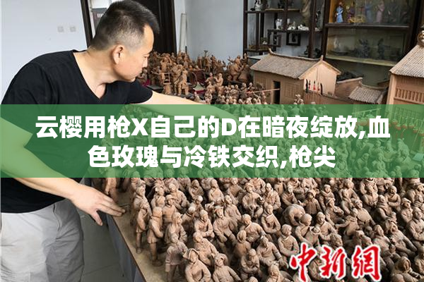 云樱用枪X自己的D在暗夜绽放,血色玫瑰与冷铁交织,枪尖