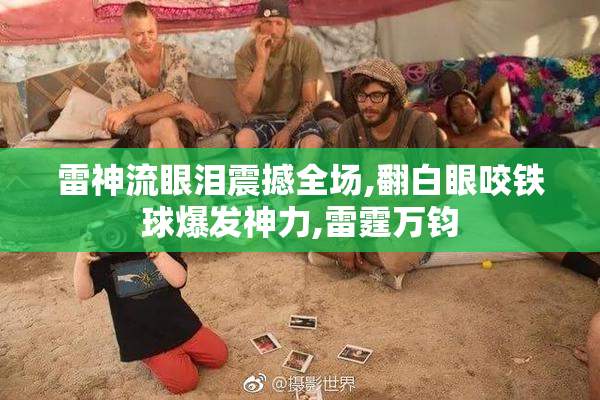雷神流眼泪震撼全场,翻白眼咬铁球爆发神力,雷霆万钧
