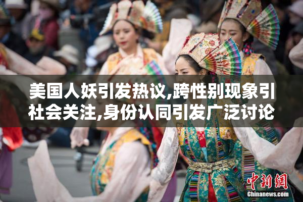 美国人妖引发热议,跨性别现象引社会关注,身份认同引发广泛讨论
