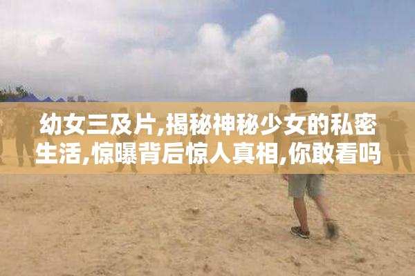 幼女三及片,揭秘神秘少女的私密生活,惊曝背后惊人真相,你敢看吗