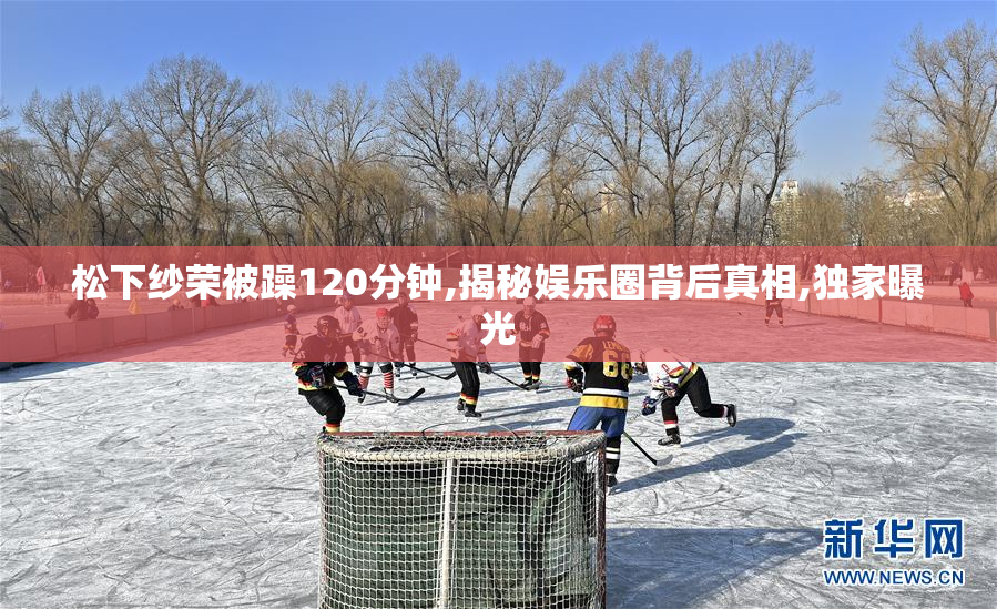 松下纱荣被躁120分钟,揭秘娱乐圈背后真相,独家曝光