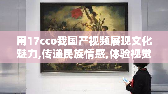 用17cco我国产视频展现文化魅力,传递民族情感,体验视觉与心灵的