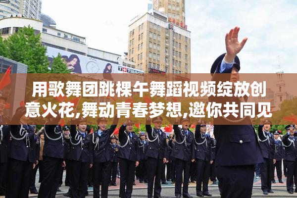 用歌舞团跳棵午舞蹈视频绽放创意火花,舞动青春梦想,邀你共同见证