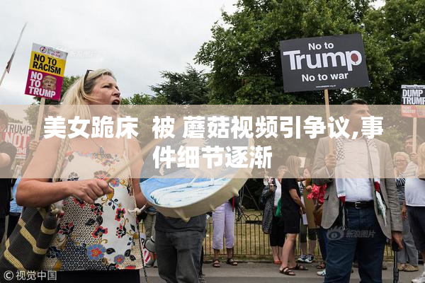美女跪床  被 蘑菇视频引争议,事件细节逐渐