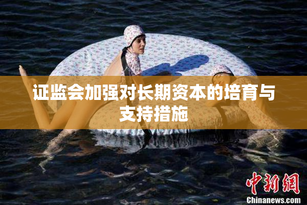 证监会加强对长期资本的培育与支持措施