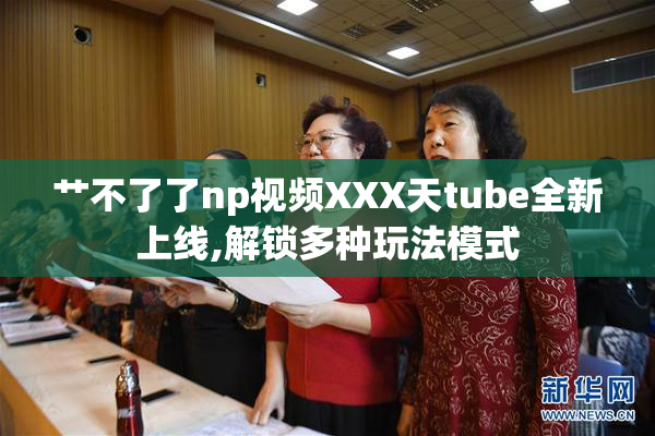 艹不了了np视频XXX天tube全新上线,解锁多种玩法模式