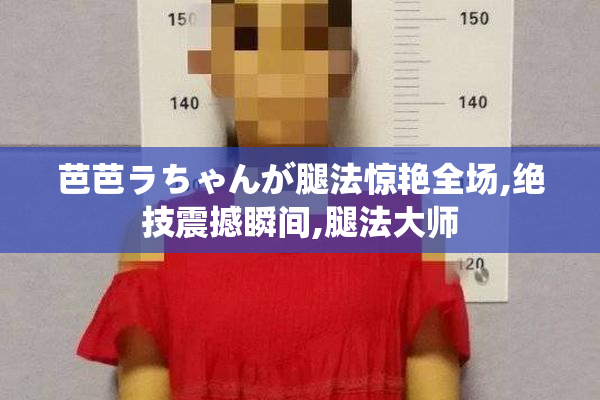 芭芭ラちゃんが腿法惊艳全场,绝技震撼瞬间,腿法大师