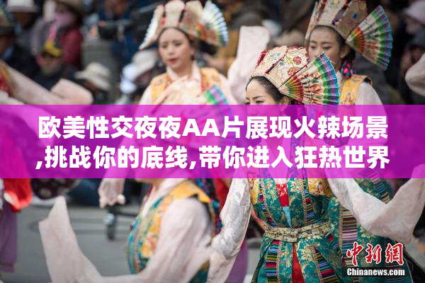 欧美性交夜夜AA片展现火辣场景,挑战你的底线,带你进入狂热世界