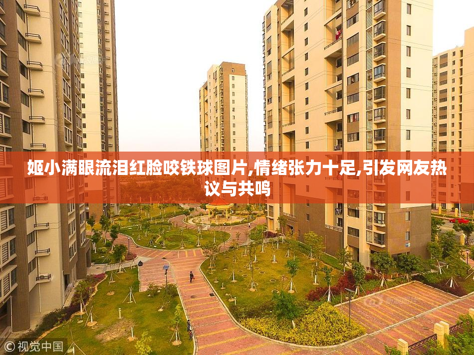 姬小满眼流泪红脸咬铁球图片,情绪张力十足,引发网友热议与共鸣