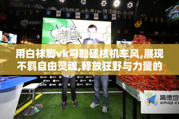 用白袜脚vk勾勒硬核机车风,展现不羁自由灵魂,释放狂野与力量的