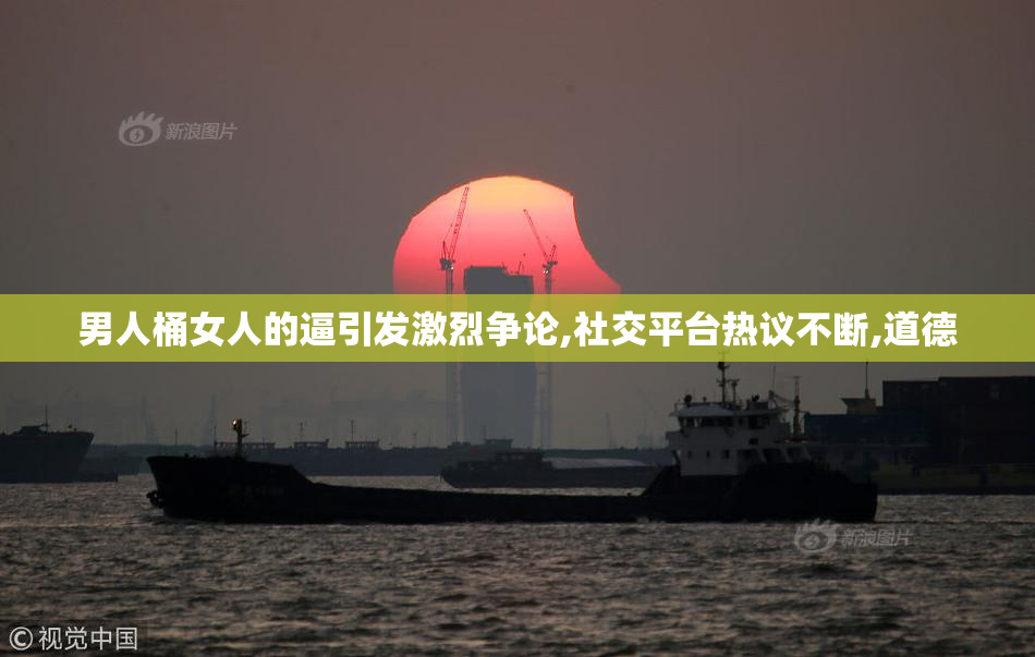 男人桶女人的逼引发激烈争论,社交平台热议不断,道德