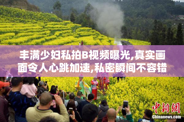 丰满少妇私拍B视频曝光,真实画面令人心跳加速,私密瞬间不容错过