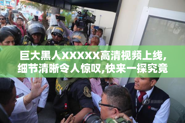 巨大黑人XXXXX高清视频上线,细节清晰令人惊叹,快来一探究竟吧