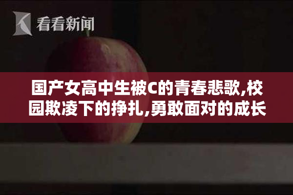 国产女高中生被C的青春悲歌,校园欺凌下的挣扎,勇敢面对的成长故事