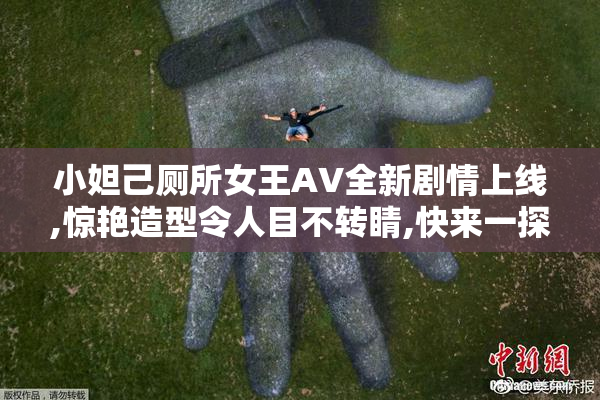 小妲己厕所女王AV全新剧情上线,惊艳造型令人目不转睛,快来一探