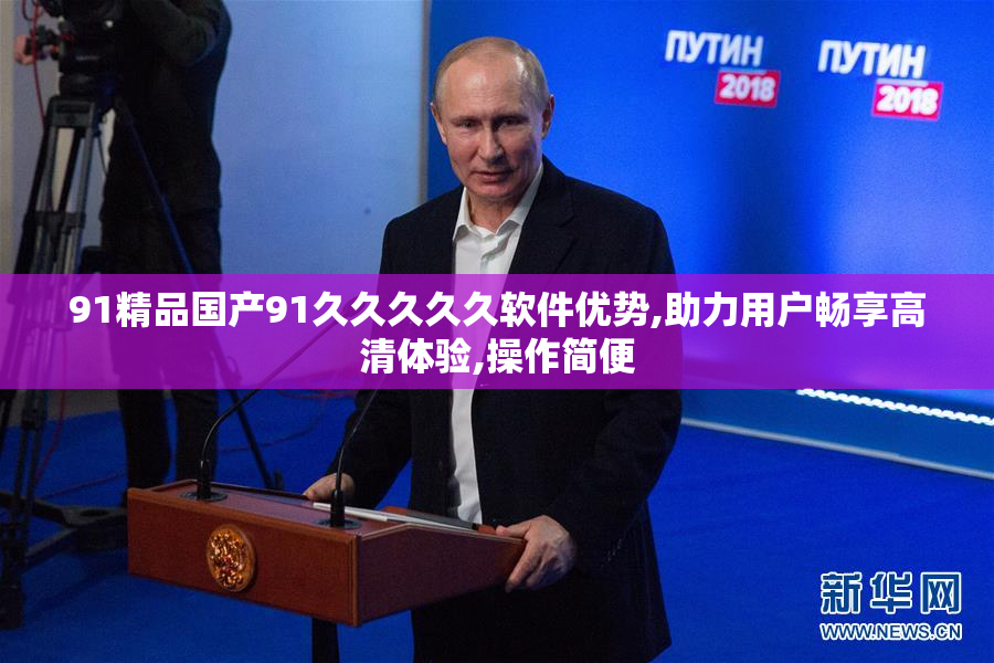 91精品国产91久久久久久软件优势,助力用户畅享高清体验,操作简便