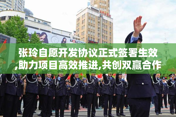 张玲自愿开发协议正式签署生效,助力项目高效推进,共创双赢合作新