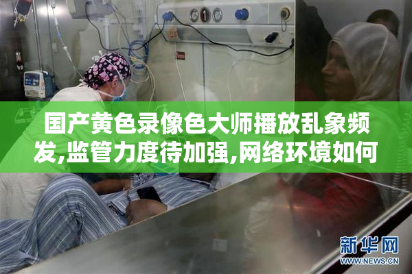 国产黄色录像色大师播放乱象频发,监管力度待加强,网络环境如何