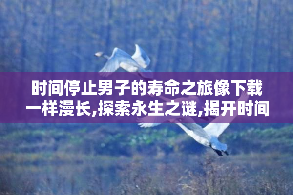 时间停止男子的寿命之旅像下载一样漫长,探索永生之谜,揭开时间与