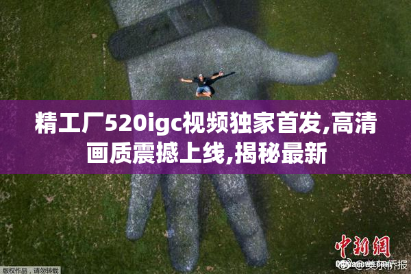精工厂520igc视频独家首发,高清画质震撼上线,揭秘最新