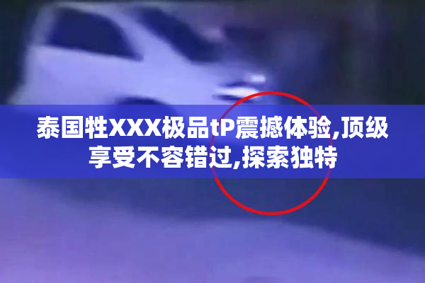 泰国牲XXX极品tP震撼体验,顶级享受不容错过,探索独特