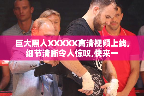 巨大黑人XXXXX高清视频上线,细节清晰令人惊叹,快来一