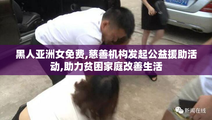 黑人亚洲女免费,慈善机构发起公益援助活动,助力贫困家庭改善生活